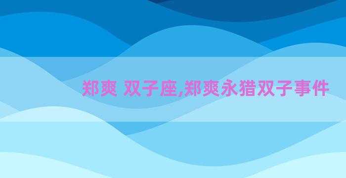 郑爽 双子座,郑爽永猎双子事件 郑爽 双子座,郑爽永猎双子事件